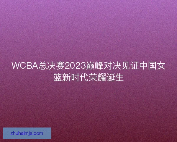 WCBA总决赛2023巅峰对决见证中国女篮新时代荣耀诞生