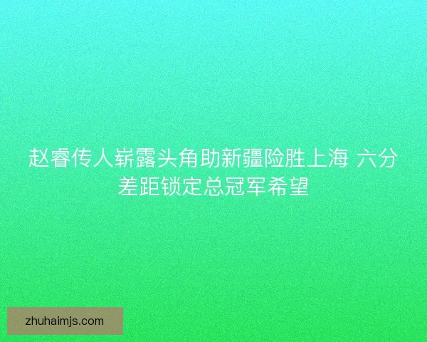 赵睿传人崭露头角助新疆险胜上海 六分差距锁定总冠军希望