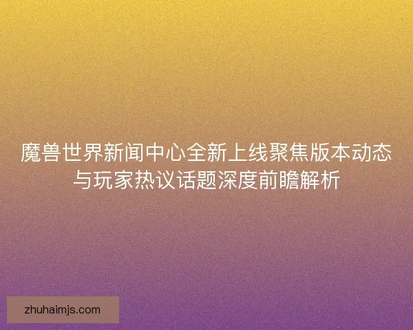 魔兽世界新闻中心全新上线聚焦版本动态与玩家热议话题深度前瞻解析