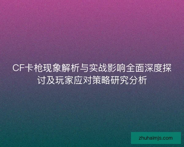 CF卡枪现象解析与实战影响全面深度探讨及玩家应对策略研究分析