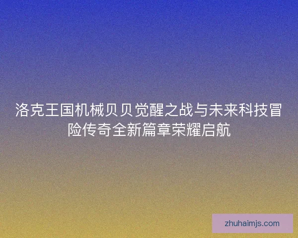 洛克王国机械贝贝觉醒之战与未来科技冒险传奇全新篇章荣耀启航