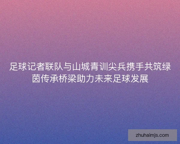 足球记者联队与山城青训尖兵携手共筑绿茵传承桥梁助力未来足球发展