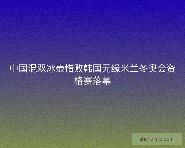 中国混双冰壶惜败韩国无缘米兰冬奥会资格赛落幕